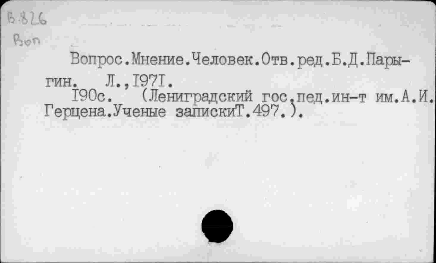 ﻿вш
Вопрос. Мнение .Человек. Отв. ред. Б. Д. Пары-гин. Л.,1971.
190с. (Лениградский гос.пед.ин-т им.А.И.
Герцена.Ученые запискиТ.497.).